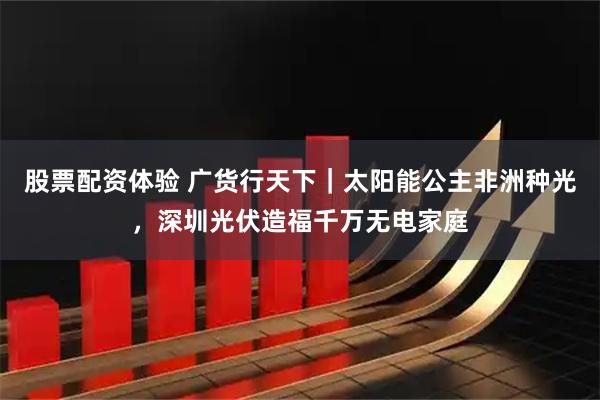 股票配资体验 广货行天下｜太阳能公主非洲种光，深圳光伏造福千万无电家庭