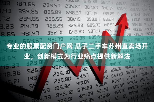 专业的股票配资门户网 瓜子二手车苏州直卖场开业，创新模式为行业痛点提供新解法