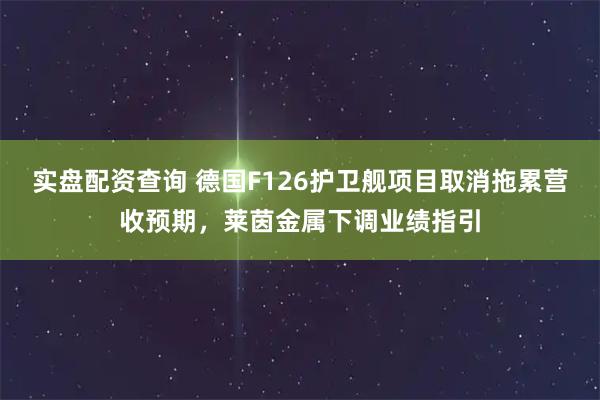 实盘配资查询 德国F126护卫舰项目取消拖累营收预期，莱茵金属下调业绩指引