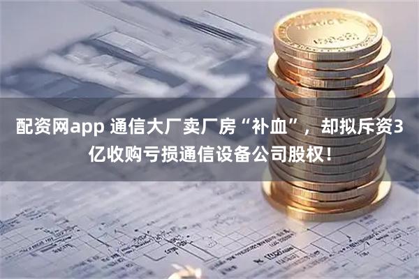 配资网app 通信大厂卖厂房“补血”，却拟斥资3亿收购亏损通信设备公司股权！
